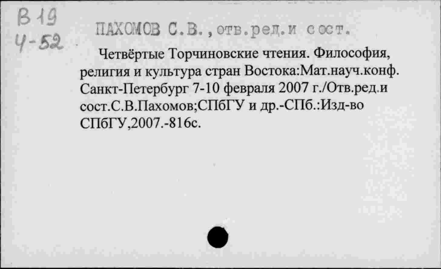 ﻿в 19
ПАХОМОВ С.В., отв.ред.и с ост.
Четвёртые Торчиновские чтения. Философия, религия и культура стран Востока:Мат.науч.конф. Санкт-Петербург 7-10 февраля 2007 г./Отв.ред.и сост.С.В.Пахомов;СПбГУ и др.-СПб.:Изд-во СПбГУ,2007.-816с.